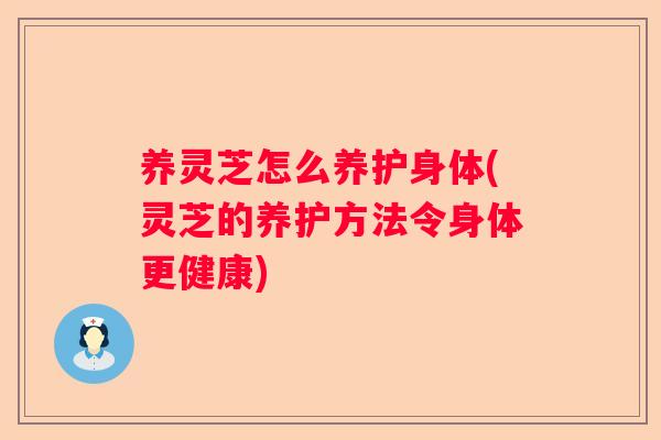养灵芝怎么养护身体(灵芝的养护方法令身体更健康)