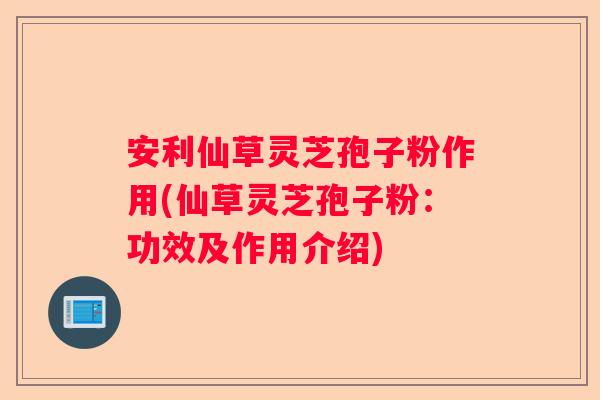 安利仙草灵芝孢子粉作用(仙草灵芝孢子粉：功效及作用介绍)