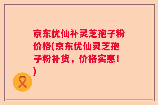 京东优仙补灵芝孢子粉价格(京东优仙灵芝孢子粉补货，价格实惠！)