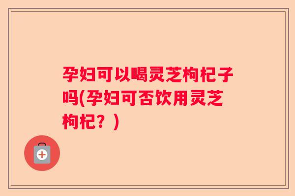 孕妇可以喝灵芝枸杞子吗(孕妇可否饮用灵芝枸杞？)