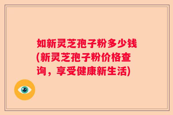 如新灵芝孢子粉多少钱(新灵芝孢子粉价格查询，享受健康新生活)