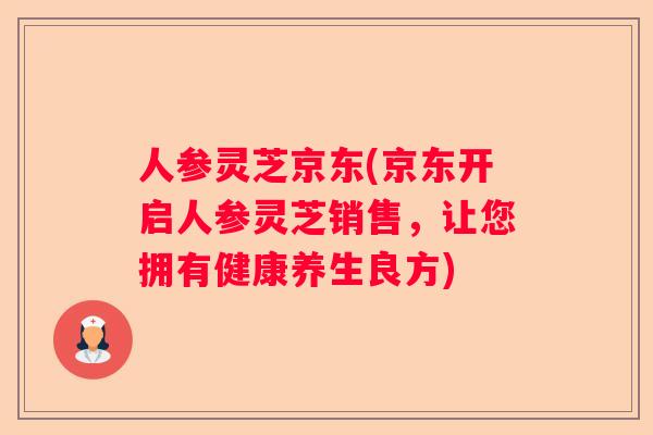 人参灵芝京东(京东开启人参灵芝销售,让您拥有健康养生良方) 人参灵芝京东(京东开启人参灵芝销售,让您拥有健康养生良方)