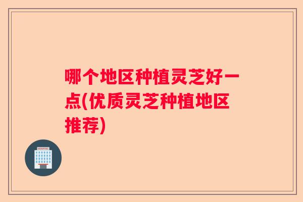 哪个地区种植灵芝好一点(优质灵芝种植地区推荐)