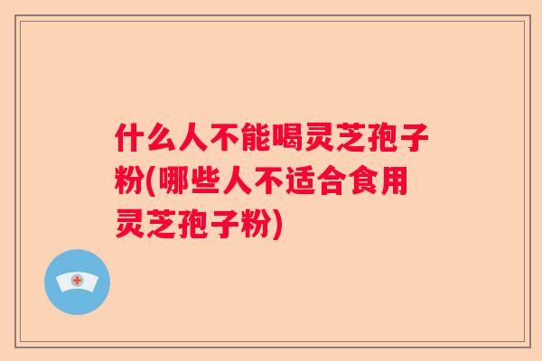什么人不能喝灵芝孢子粉(哪些人不适合食用灵芝孢子粉)