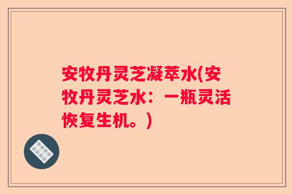 安牧丹灵芝凝萃水(安牧丹灵芝水：一瓶灵活恢复生机。)