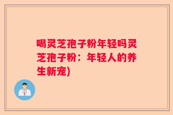 喝灵芝孢子粉年轻吗灵芝孢子粉:年轻人的养生新宠) 喝灵芝孢子粉年轻吗灵芝孢子粉:年轻人的养生新宠)
