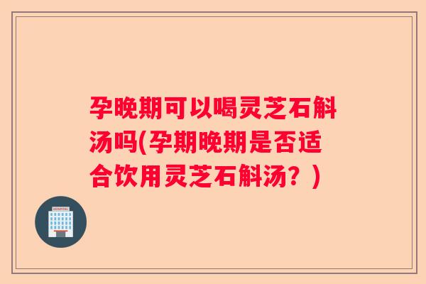 孕晚期可以喝灵芝石斛汤吗(孕期晚期是否适合饮用灵芝石斛汤?) 孕晚期可以喝灵芝石斛汤吗(孕期晚期是否适合饮用灵芝石斛汤?)