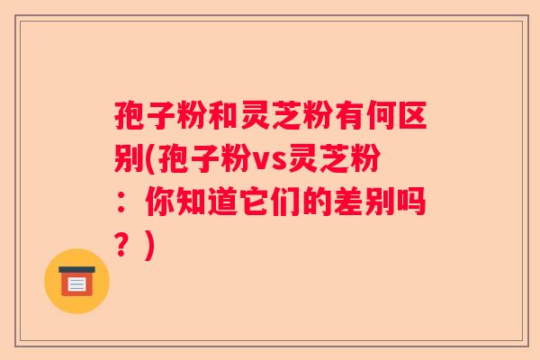 孢子粉和灵芝粉有何区别(孢子粉vs灵芝粉:你知道它们的差别吗?) 孢子粉和灵芝粉有何区别(孢子粉vs灵芝粉:你知道它们的差别吗?)
