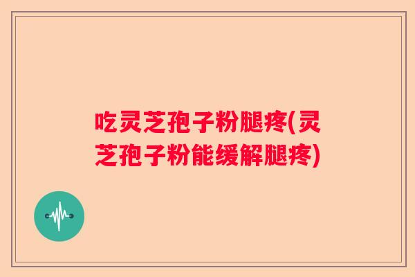 吃灵芝孢子粉腿疼(灵芝孢子粉能缓解腿疼)