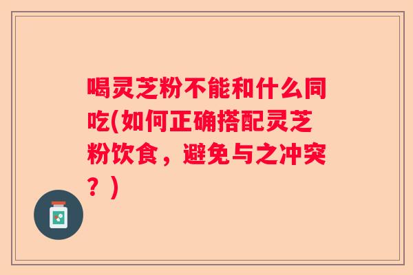 喝灵芝粉不能和什么同吃(如何正确搭配灵芝粉饮食，避免与之冲突？)