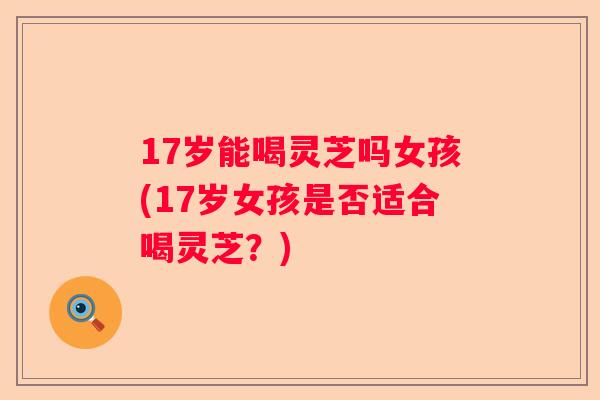 17岁能喝灵芝吗女孩(17岁女孩是否适合喝灵芝？)