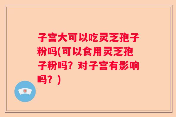 子宫大可以吃灵芝孢子粉吗(可以食用灵芝孢子粉吗?对子宫有影响吗?) 子宫大可以吃灵芝孢子粉吗(可以食用灵芝孢子粉吗?对子宫有影响吗?)