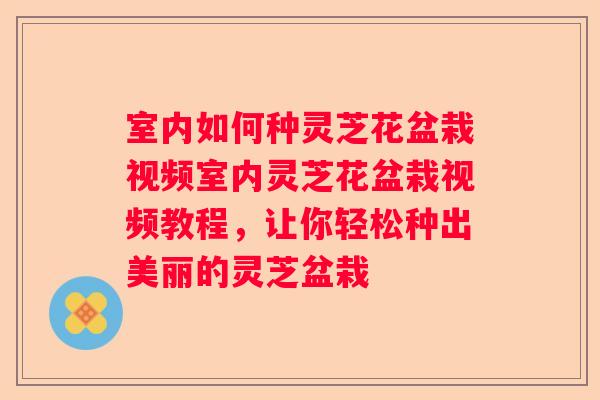 室内如何种灵芝花盆栽视频室内灵芝花盆栽视频教程,让你轻松种出美丽的灵芝盆栽 室内如何种灵芝花盆栽视频室内灵芝花盆栽视频教程,让你轻松种出美丽的灵芝盆栽