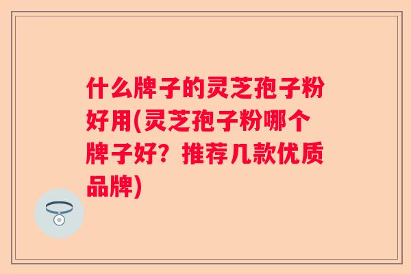 什么牌子的灵芝孢子粉好用(灵芝孢子粉哪个牌子好？推荐几款优质品牌)