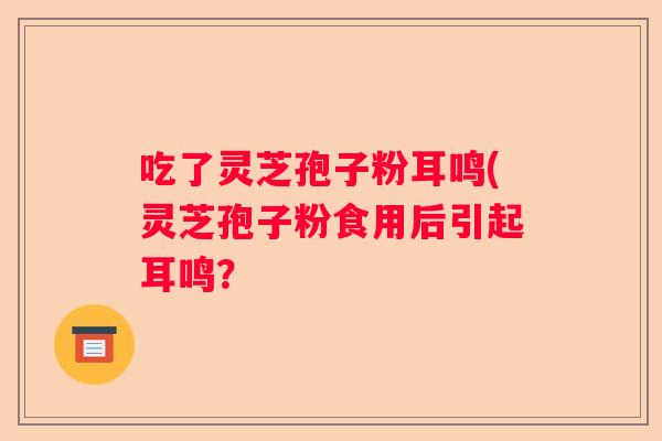 吃了灵芝孢子粉耳鸣(灵芝孢子粉食用后引起耳鸣? 吃了灵芝孢子粉耳鸣(灵芝孢子粉食用后引起耳鸣?