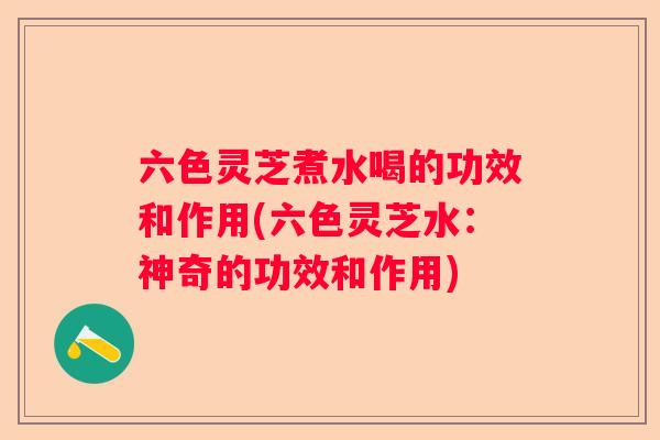 六色灵芝煮水喝的功效和作用(六色灵芝水：神奇的功效和作用)