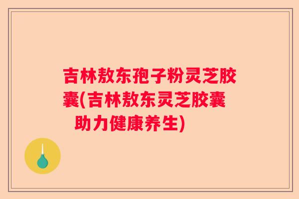 吉林敖东孢子粉灵芝胶囊(吉林敖东灵芝胶囊 助力健康养生) 吉林敖东孢子粉灵芝胶囊(吉林敖东灵芝胶囊 助力健康养生)