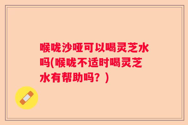 喉咙沙哑可以喝灵芝水吗(喉咙不适时喝灵芝水有帮助吗?) 喉咙沙哑可以喝灵芝水吗(喉咙不适时喝灵芝水有帮助吗?)