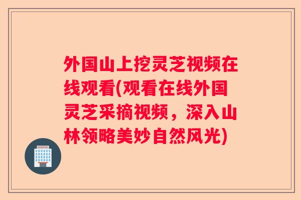 外国山上挖灵芝视频在线观看(观看在线外国灵芝采摘视频,深入山林领略美妙自然风光) 外国山上挖灵芝视频在线观看(观看在线外国灵芝采摘视频,深入山林领略美妙自然风光)