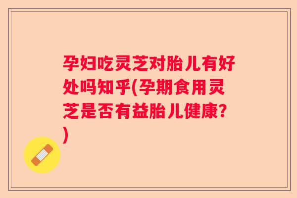孕妇吃灵芝对胎儿有好处吗知乎(孕期食用灵芝是否有益胎儿健康?) 孕妇吃灵芝对胎儿有好处吗知乎(孕期食用灵芝是否有益胎儿健康?)