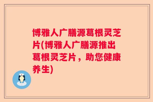 博雅人广膳源葛根灵芝片(博雅人广膳源推出葛根灵芝片,助您健康养生) 博雅人广膳源葛根灵芝片(博雅人广膳源推出葛根灵芝片,助您健康养生)