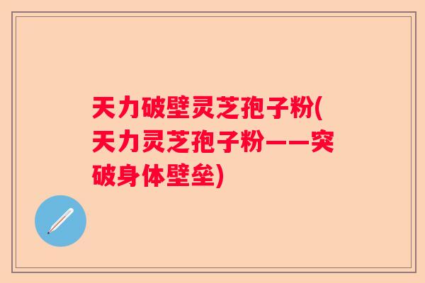 天力破壁灵芝孢子粉(天力灵芝孢子粉——突破身体壁垒)