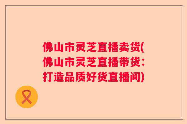 佛山市灵芝直播卖货(佛山市灵芝直播带货：打造品质好货直播间)