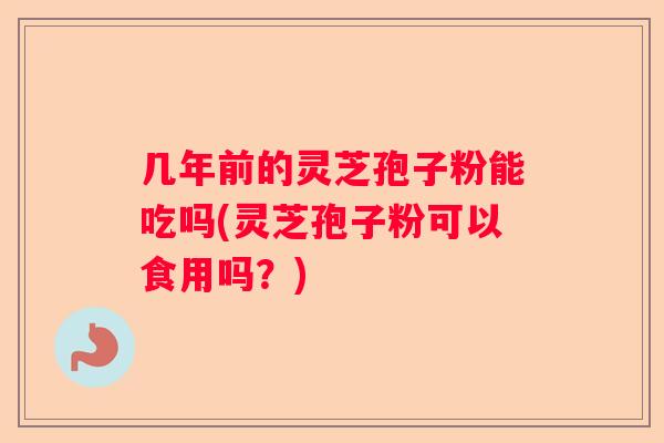 几年前的灵芝孢子粉能吃吗(灵芝孢子粉可以食用吗？)