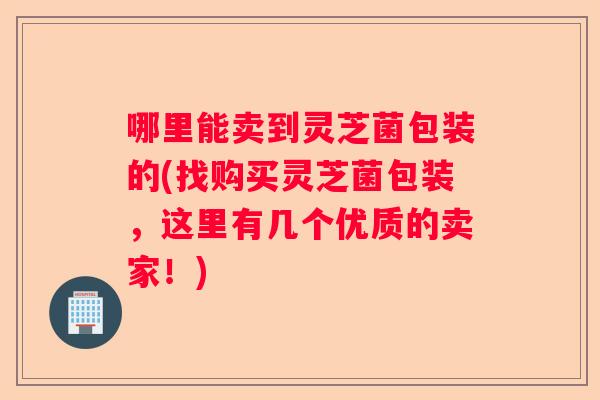 哪里能卖到灵芝菌包装的(找购买灵芝菌包装,这里有几个优质的卖家!) 哪里能卖到灵芝菌包装的(找购买灵芝菌包装,这里有几个优质的卖家!)
