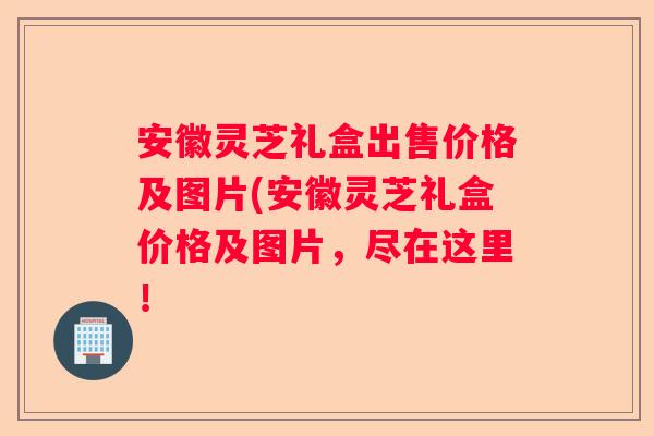 安徽灵芝礼盒出售价格及图片(安徽灵芝礼盒价格及图片，尽在这里！