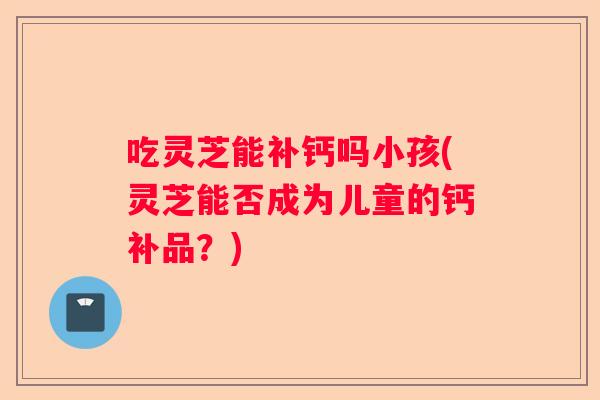 吃灵芝能补钙吗小孩(灵芝能否成为儿童的钙补品?) 吃灵芝能补钙吗小孩(灵芝能否成为儿童的钙补品?)