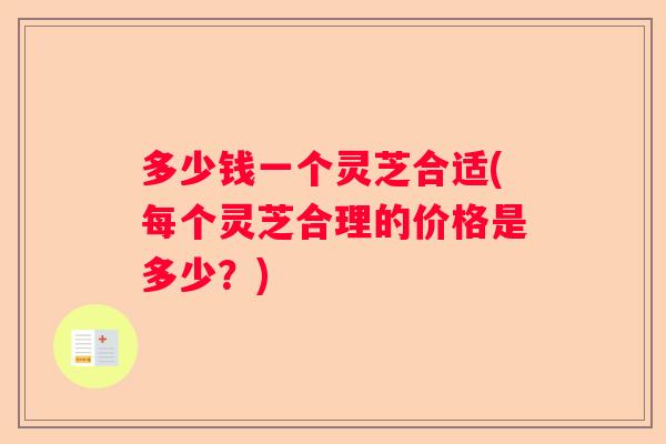 多少钱一个灵芝合适(每个灵芝合理的价格是多少?) 多少钱一个灵芝合适(每个灵芝合理的价格是多少?)