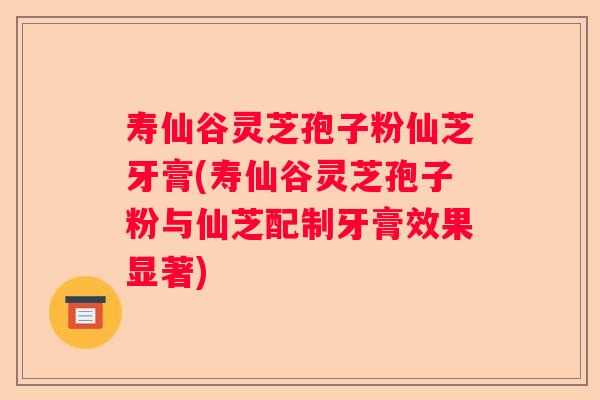 寿仙谷灵芝孢子粉仙芝牙膏(寿仙谷灵芝孢子粉与仙芝配制牙膏效果显著) 寿仙谷灵芝孢子粉仙芝牙膏(寿仙谷灵芝孢子粉与仙芝配制牙膏效果显著)