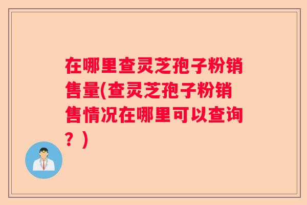 在哪里查灵芝孢子粉销售量(查灵芝孢子粉销售情况在哪里可以查询?) 在哪里查灵芝孢子粉销售量(查灵芝孢子粉销售情况在哪里可以查询?)