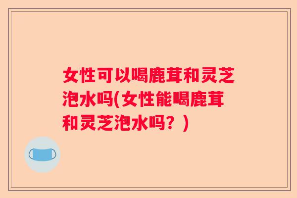 女性可以喝鹿茸和灵芝泡水吗(女性能喝鹿茸和灵芝泡水吗？)