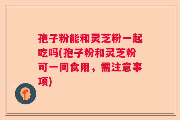 孢子粉能和灵芝粉一起吃吗(孢子粉和灵芝粉可一同食用,需注意事项) 孢子粉能和灵芝粉一起吃吗(孢子粉和灵芝粉可一同食用,需注意事项)
