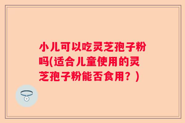 小儿可以吃灵芝孢子粉吗(适合儿童使用的灵芝孢子粉能否食用？)