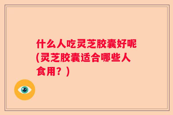 什么人吃灵芝胶囊好呢(灵芝胶囊适合哪些人食用?) 什么人吃灵芝胶囊好呢(灵芝胶囊适合哪些人食用?)