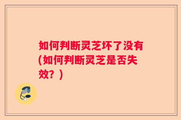 如何判断灵芝坏了没有(如何判断灵芝是否失效？)