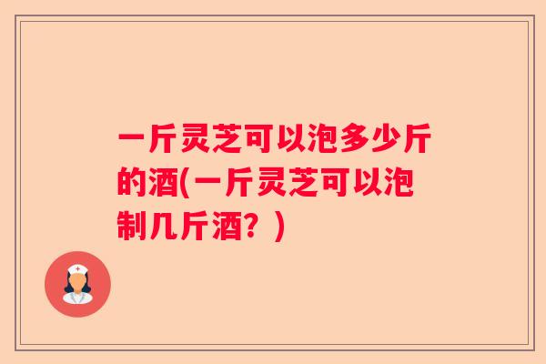一斤灵芝可以泡多少斤的酒(一斤灵芝可以泡制几斤酒？)