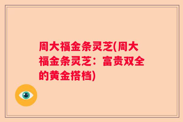 周大福金条灵芝(周大福金条灵芝：富贵双全的黄金搭档)