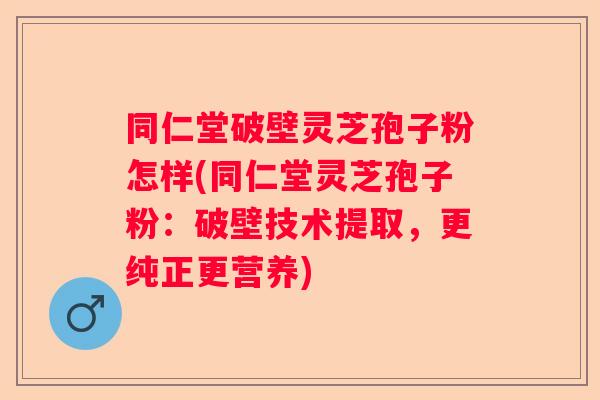 同仁堂破壁灵芝孢子粉怎样(同仁堂灵芝孢子粉：破壁技术提取，更纯正更营养)