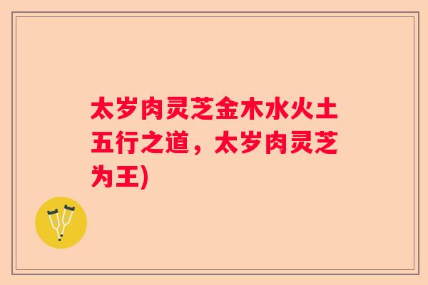 太岁肉灵芝金木水火土五行之道，太岁肉灵芝为王)