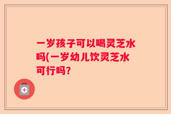 一岁孩子可以喝灵芝水吗(一岁幼儿饮灵芝水可行吗？