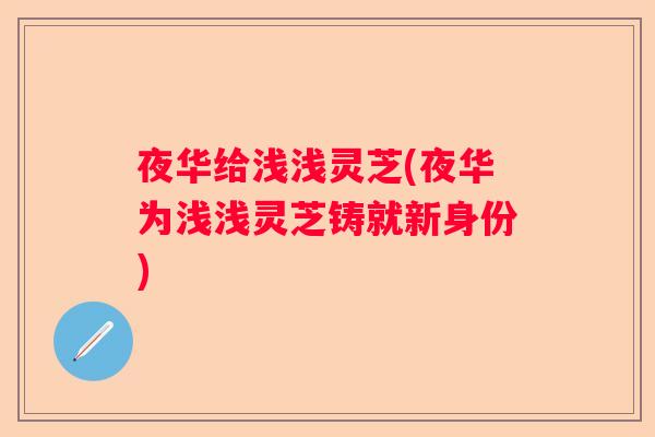 夜华给浅浅灵芝(夜华为浅浅灵芝铸就新身份)