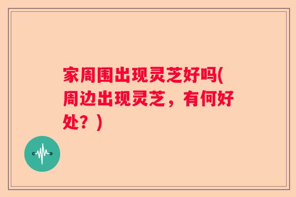 家周围出现灵芝好吗(周边出现灵芝，有何好处？)