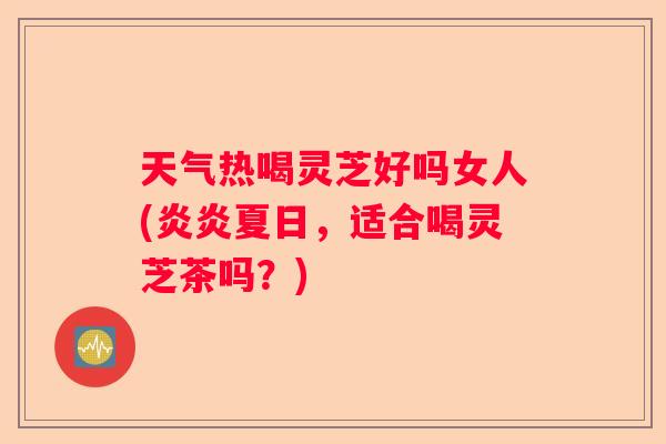天气热喝灵芝好吗女人(炎炎夏日，适合喝灵芝茶吗？)