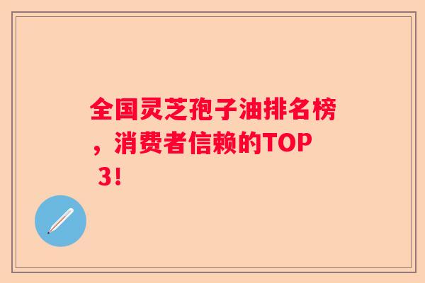 全国灵芝孢子油排名榜，消费者信赖的TOP 3！
