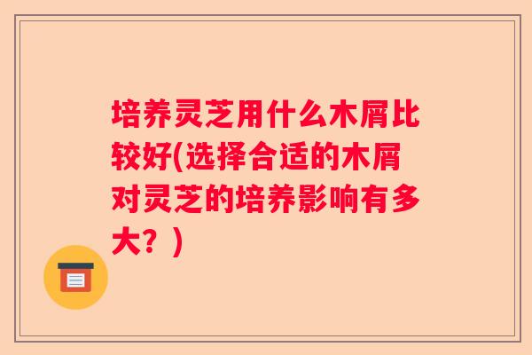 培养灵芝用什么木屑比较好(选择合适的木屑对灵芝的培养影响有多大?) 培养灵芝用什么木屑比较好(选择合适的木屑对灵芝的培养影响有多大?)