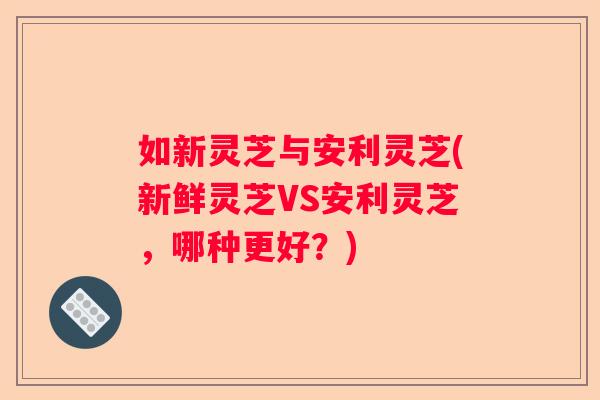 如新灵芝与安利灵芝(新鲜灵芝VS安利灵芝,哪种更好?) 如新灵芝与安利灵芝(新鲜灵芝VS安利灵芝,哪种更好?)